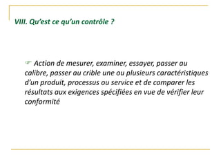 VIII. Qu’est ce qu’un contrôle ?
 Action de mesurer, examiner, essayer, passer au
calibre, passer au crible une ou plusieurs caractéristiques
d’un produit, processus ou service et de comparer les
résultats aux exigences spécifiées en vue de vérifier leur
conformité
 