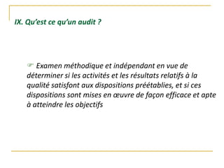 IX. Qu’est ce qu’un audit ?
 Examen méthodique et indépendant en vue de
déterminer si les activités et les résultats relatifs à la
qualité satisfont aux dispositions préétablies, et si ces
dispositions sont mises en œuvre de façon efficace et apte
à atteindre les objectifs
 