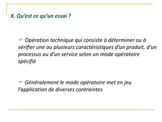 X. Qu’est ce qu’un essai ?
 Opération technique qui consiste à déterminer ou à
vérifier une ou plusieurs caractéristiques d’un produit, d’un
processus ou d’un service selon un mode opératoire
spécifié
 Généralement le mode opératoire met en jeu
l’application de diverses contraintes
 