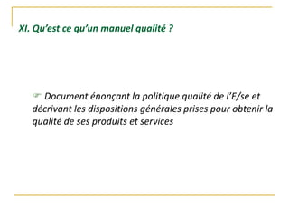 XI. Qu’est ce qu’un manuel qualité ?
 Document énonçant la politique qualité de l’E/se et
décrivant les dispositions générales prises pour obtenir la
qualité de ses produits et services
 