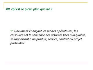 XII. Qu’est ce qu’un plan qualité ?
 Document énonçant les modes opératoires, les
ressources et la séquence des activités liées à la qualité,
se rapportant à un produit, service, contrat ou projet
particulier
 