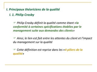 I. Principaux théoriciens de la qualité
 Philip Crosby définit la qualité comme étant «la
conformité à certaines spécifications établies par le
management suite aux demandes des clients»
 Ainsi, le lien est fait entre les attentes du client et l’impact
du management sur la qualité
 Cette définition est reprise dans les «4 piliers de la
qualité»
I. 1. Philip Crosby
 