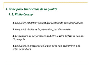 I. Principaux théoriciens de la qualité
I. 1. Philip Crosby
1. La qualité est définit en tant que conformité aux spécifications
2. La qualité résulte de la prévention, pas du contrôle
3. Le standard de performance doit être le Zéro Défaut et non pas
l’à peu près
4. La qualité se mesure selon le prix de la non-conformité, pas
selon des indices
 