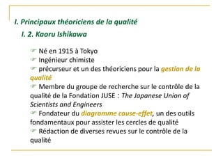 I. Principaux théoriciens de la qualité
 Né en 1915 à Tokyo
 Ingénieur chimiste
 précurseur et un des théoriciens pour la gestion de la
qualité
 Membre du groupe de recherche sur le contrôle de la
qualité de la Fondation JUSE : The Japanese Union of
Scientists and Engineers
 Fondateur du diagramme cause-effet, un des outils
fondamentaux pour assister les cercles de qualité
 Rédaction de diverses revues sur le contrôle de la
qualité
I. 2. Kaoru Ishikawa
 