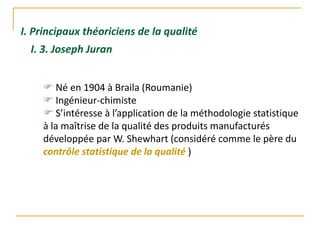 I. Principaux théoriciens de la qualité
 Né en 1904 à Braila (Roumanie)
 Ingénieur-chimiste
 S’intéresse à l’application de la méthodologie statistique
à la maîtrise de la qualité des produits manufacturés
développée par W. Shewhart (considéré comme le père du
contrôle statistique de la qualité )
I. 3. Joseph Juran
 
