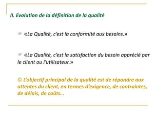 II. Evolution de la définition de la qualité
 «La Qualité, c’est la conformité aux besoins.»
 «La Qualité, c’est la satisfaction du besoin apprécié par
le client ou l’utilisateur.»
© L’objectif principal de la qualité est de répondre aux
attentes du client, en termes d’exigence, de contraintes,
de délais, de coûts…
 