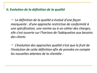 II. Evolution de la définition de la qualité
 La définition de la qualité a évolué d’une façon
marquante : d’une approche restrictive de conformité à
une spécification, une norme ou à un cahier des charges,
elle s’est ouverte sur l’horizon de l’adéquation aux besoins
des clients
 L’évolution des approches qualité n’est que le fruit de
l’évolution de cette définition afin de prendre en compte
les nouvelles attentes de la clientèle :
 