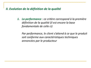 II. Evolution de la définition de la qualité
1. La performance : ce critère correspond à la première
définition de la qualité (il est encore la base
fondamentale de celle ci)
Par performance, le client s’attend à ce que le produit
soit conforme aux caractéristiques techniques
annoncées par le producteur
 
