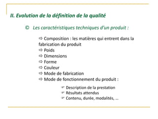 II. Evolution de la définition de la qualité
© Les caractéristiques techniques d’un produit :
 Composition : les matières qui entrent dans la
fabrication du produit
 Poids
 Dimensions
 Forme
 Couleur
 Mode de fabrication
 Mode de fonctionnement du produit :
 Description de la prestation
 Résultats attendus
 Contenu, durée, modalités, …
 