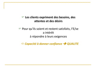  Les clients expriment des besoins, des
attentes et des désirs
 Pour qu’ils soient et restent satisfaits, l’E/se
a intérêt
à répondre à leurs exigences
 Capacité à donner confiance  QUALITE
 