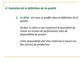 II. Evolution de la définition de la qualité
2. Le délai : est venu se greffer dans la définition de la
qualité
De fait, le client a non seulement la possibilité de
choisir en termes de performance mais de
disponibilité du produit
Cette disponibilité doit être maîtrisée à travers les
flux (séries) de production
 