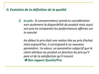II. Evolution de la définition de la qualité
3. Le prix : le consommateur prend en considération
non seulement la disponibilité du produit mais aussi
son prix en comparant les performances offertes sur
le marché
Au début le prix était une notion liée au prix d’achat
mais aujourd’hui, il correspond à un nouveau
paramètre : la valeur, un paramètre subjectif que le
client attribue au produit en fonction du prix qu’il
paie et de la satisfaction qu’il ressent
 Bon rapport Qualité/Prix
 