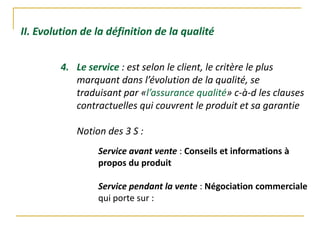 II. Evolution de la définition de la qualité
4. Le service : est selon le client, le critère le plus
marquant dans l’évolution de la qualité, se
traduisant par «l’assurance qualité» c-à-d les clauses
contractuelles qui couvrent le produit et sa garantie
Notion des 3 S :
Service avant vente : Conseils et informations à
propos du produit
Service pendant la vente : Négociation commerciale
qui porte sur :
 