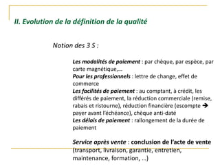 II. Evolution de la définition de la qualité
Notion des 3 S :
Les modalités de paiement : par chèque, par espèce, par
carte magnétique,…
Pour les professionnels : lettre de change, effet de
commerce
Les facilités de paiement : au comptant, à crédit, les
différés de paiement, la réduction commerciale (remise,
rabais et ristourne), réduction financière (escompte 
payer avant l’échéance), chèque anti-daté
Les délais de paiement : rallongement de la durée de
paiement
Service après vente : conclusion de l’acte de vente
(transport, livraison, garantie, entretien,
maintenance, formation, …)
 