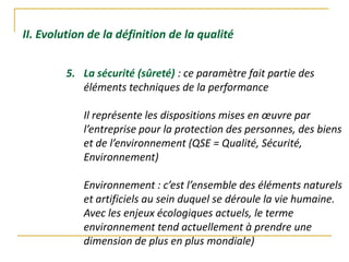 II. Evolution de la définition de la qualité
5. La sécurité (sûreté) : ce paramètre fait partie des
éléments techniques de la performance
Il représente les dispositions mises en œuvre par
l’entreprise pour la protection des personnes, des biens
et de l’environnement (QSE = Qualité, Sécurité,
Environnement)
Environnement : c’est l’ensemble des éléments naturels
et artificiels au sein duquel se déroule la vie humaine.
Avec les enjeux écologiques actuels, le terme
environnement tend actuellement à prendre une
dimension de plus en plus mondiale)
 