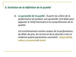II. Evolution de la définition de la qualité
6. La pyramide de la qualité : À partir du critère de la
performance du produit, une pyramide s’est bâtie pour
apporter le relief nécessaire à la compréhension de la
qualité
Cet enrichissement continu autour de la performance,
du délai, du prix, du service et de la sécurité a mis en
évidence quatre paramètres essentiels : disponibilité,
valeur, assurance et sûreté
 