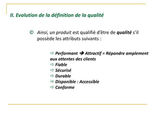 II. Evolution de la définition de la qualité
© Ainsi, un produit est qualifié d’être de qualité s’il
possède les attributs suivants :
 Performant  Attractif = Répondre amplement
aux attentes des clients
 Fiable
 Sécurisé
 Durable
 Disponible : Accessible
 Conforme
 