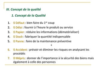 III. Concept de la qualité
1. Concept de la Qualité
1. 0 Défaut : bien faire du 1er coup
2. 0 Délai : fournir à l’heure le produit ou service
3. 0 Papier : réduire les informations (dématérialiser)
4. 0 Stock : fabriquer la quantité indispensable
5. 0 Panne : faire de la maintenance préventive
+
6. 0 Accident : prévoir et éliminer les risques en analysant les
procédés
7. 0 Mépris : donner de l’importance à la sécurité des biens mais
également à celle des personnes
 