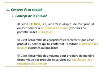 III. Concept de la qualité
© Selon l’AFNOR, la qualité c’est «l’aptitude d’un produit
ou d’un service à satisfaire les besoins (exprimés ou
potentiels) des utilisateurs
© C’est l’ensemble des propriétés et caractéristiques d’un
produit ou service qui lui confèrent l’aptitude à satisfaire les
besoins exprimés ou implicites
© C’est l’ensemble des moyens pour produire de manière
économique des produits et services qui satisfassent les
exigences des clients»
1. Concept de la Qualité
 