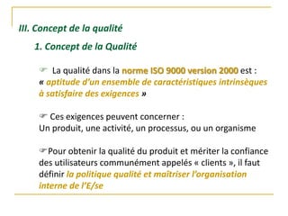III. Concept de la qualité
1. Concept de la Qualité
 La qualité dans la norme ISO 9000 version 2000 est :
« aptitude d’un ensemble de caractéristiques intrinsèques
à satisfaire des exigences »
 Ces exigences peuvent concerner :
Un produit, une activité, un processus, ou un organisme
Pour obtenir la qualité du produit et mériter la confiance
des utilisateurs communément appelés « clients », il faut
définir la politique qualité et maîtriser l’organisation
interne de l’E/se
 