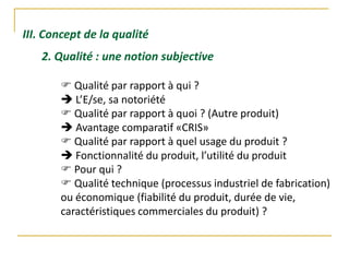 III. Concept de la qualité
2. Qualité : une notion subjective
 Qualité par rapport à qui ?
 L’E/se, sa notoriété
 Qualité par rapport à quoi ? (Autre produit)
 Avantage comparatif «CRIS»
 Qualité par rapport à quel usage du produit ?
 Fonctionnalité du produit, l’utilité du produit
 Pour qui ?
 Qualité technique (processus industriel de fabrication)
ou économique (fiabilité du produit, durée de vie,
caractéristiques commerciales du produit) ?
 