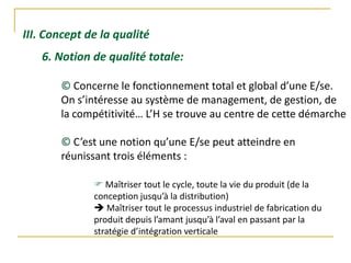 III. Concept de la qualité
6. Notion de qualité totale:
© Concerne le fonctionnement total et global d’une E/se.
On s’intéresse au système de management, de gestion, de
la compétitivité… L’H se trouve au centre de cette démarche
© C’est une notion qu’une E/se peut atteindre en
réunissant trois éléments :
 Maîtriser tout le cycle, toute la vie du produit (de la
conception jusqu’à la distribution)
 Maîtriser tout le processus industriel de fabrication du
produit depuis l’amant jusqu’à l’aval en passant par la
stratégie d’intégration verticale
 