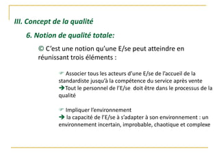 III. Concept de la qualité
6. Notion de qualité totale:
© C’est une notion qu’une E/se peut atteindre en
réunissant trois éléments :
 Associer tous les acteurs d’une E/se de l’accueil de la
standardiste jusqu’à la compétence du service après vente
Tout le personnel de l’E/se doit être dans le processus de la
qualité
 Impliquer l’environnement
 la capacité de l’E/se à s’adapter à son environnement : un
environnement incertain, improbable, chaotique et complexe
 