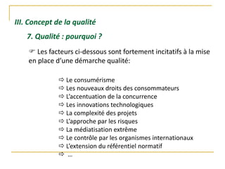 III. Concept de la qualité
7. Qualité : pourquoi ?
 Les facteurs ci-dessous sont fortement incitatifs à la mise
en place d’une démarche qualité:
 Le consumérisme
 Les nouveaux droits des consommateurs
 L’accentuation de la concurrence
 Les innovations technologiques
 La complexité des projets
 L’approche par les risques
 La médiatisation extrême
 Le contrôle par les organismes internationaux
 L’extension du référentiel normatif
 …
 