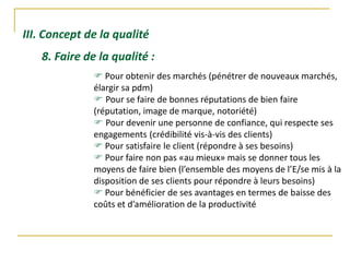III. Concept de la qualité
8. Faire de la qualité :
 Pour obtenir des marchés (pénétrer de nouveaux marchés,
élargir sa pdm)
 Pour se faire de bonnes réputations de bien faire
(réputation, image de marque, notoriété)
 Pour devenir une personne de confiance, qui respecte ses
engagements (crédibilité vis-à-vis des clients)
 Pour satisfaire le client (répondre à ses besoins)
 Pour faire non pas «au mieux» mais se donner tous les
moyens de faire bien (l’ensemble des moyens de l’E/se mis à la
disposition de ses clients pour répondre à leurs besoins)
 Pour bénéficier de ses avantages en termes de baisse des
coûts et d’amélioration de la productivité
 