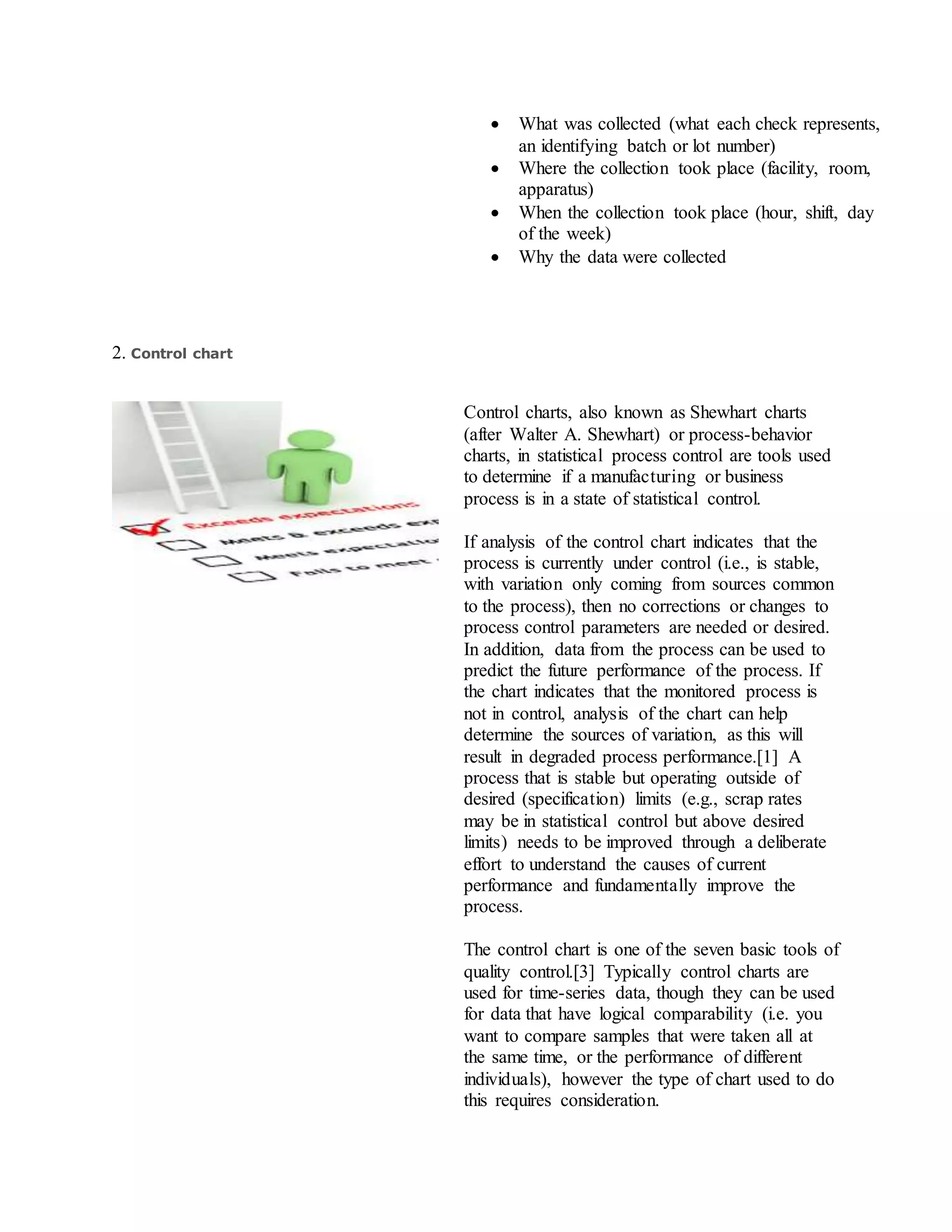  What was collected (what each check represents,
an identifying batch or lot number)
 Where the collection took place (facility, room,
apparatus)
 When the collection took place (hour, shift, day
of the week)
 Why the data were collected
2. Control chart
Control charts, also known as Shewhart charts
(after Walter A. Shewhart) or process-behavior
charts, in statistical process control are tools used
to determine if a manufacturing or business
process is in a state of statistical control.
If analysis of the control chart indicates that the
process is currently under control (i.e., is stable,
with variation only coming from sources common
to the process), then no corrections or changes to
process control parameters are needed or desired.
In addition, data from the process can be used to
predict the future performance of the process. If
the chart indicates that the monitored process is
not in control, analysis of the chart can help
determine the sources of variation, as this will
result in degraded process performance.[1] A
process that is stable but operating outside of
desired (specification) limits (e.g., scrap rates
may be in statistical control but above desired
limits) needs to be improved through a deliberate
effort to understand the causes of current
performance and fundamentally improve the
process.
The control chart is one of the seven basic tools of
quality control.[3] Typically control charts are
used for time-series data, though they can be used
for data that have logical comparability (i.e. you
want to compare samples that were taken all at
the same time, or the performance of different
individuals), however the type of chart used to do
this requires consideration.
 