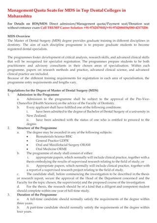 Management Quota Seats for MDS in Top Dental Colleges in
Maharashtra
For Details on BDS/MDS Direct admission/Management quota/Payment seat/Donation seat
without entrance exam Call TRUMP Career Solution +91-9742479101/+91-9742886036/080-42173206
MDS Overview
The Master of Dental Surgery (MDS) degree provides graduate training in different disciplines in
dentistry. The aim of each discipline programme is to prepare graduate students to become
registered dental specialists.
The programmes foster development of critical analysis, research skills, and advanced clinical skills
that will be recognised for specialist registration. The programmes prepare students to be both
practitioners and advisory consultants in their chosen areas of specialisation. Within each
programme, papers on research methods and practice, advanced clinical science, and advanced
clinical practice are included.
Because of the different training requirements for registration in each area of specialisation, the
programme entry requirements and lengths vary.
Regulations for the Degree of Master of Dental Surgery (MDS)
1. Admission to the Programme
a. Admission to the programme shall be subject to the approval of the Pro-Vice-
Chancellor (Health Sciences) on the advice of the Faculty of Dentistry.
b. Every applicant shall have fulfilled one of the following conditions:
i. have been admitted to the degree of Bachelor of Dental Surgery of a university in
New Zealand;
ii. have been admitted with the status of one who is entitled to proceed to the
degree.
2. Structure of the Programme
a. The degree may be awarded in any of the following subjects:
 Biomaterials Science BISC
 General Practice GDPR
 Oral and Maxillofacial Surgery ORAM
 Oral Medicine ORME
b. The programme of study shall consist of either:
i. appropriate papers, which normally will include clinical practice, together with a
thesis embodying the results of supervised research relating to the field of study; or
ii. Appropriate papers, which normally will include clinical practice, together with
a report of a supervised research project relating to the field of study.
c. The candidate shall, before commencing the investigation to be described in the thesis
or research report, secure the approval of the Head of the Department concerned and the
Faculty for the topic chosen, the supervisor(s) and the proposed course of the investigation.
d. For the thesis, the research should be of a kind that a diligent and competent student
should complete within one year of full-time study.
3. Duration of the Programme
a. A full-time candidate should normally satisfy the requirements of the degree within
three years.
b. A part-time candidate should normally satisfy the requirements of the degree within
four years.
 