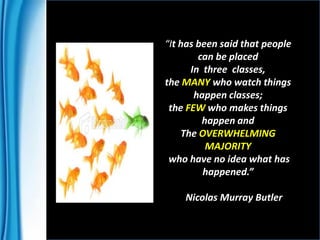 “It has been said that people
can be placed
In three classes,
the MANY who watch things
happen classes;
the FEW who makes things
happen and
The OVERWHELMING
MAJORITY
who have no idea what has
happened.”
Nicolas Murray Butler