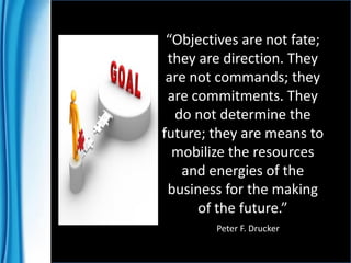 “Objectives are not fate;
they are direction. They
are not commands; they
are commitments. They
do not determine the
future; they are means to
mobilize the resources
and energies of the
business for the making
of the future.”
Peter F. Drucker