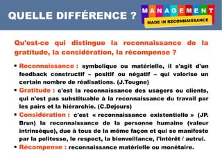 A A E E
QUELLE DIFFÉRENCE ?
Qu'est-ce qui distingue la reconnaissance de la
gratitude, la considération, la récompense ?
 Reconnaissance : symbolique ou matérielle, il s'agit d'un
feedback constructif – positif ou négatif – qui valorise un
certain nombre de réalisations. (J.Tougne)
 Gratitude : c'est la reconnaissance des usagers ou clients,
qui n'est pas substituable à la reconnaissance du travail par
les pairs et la hiérarchie. (C.Dejours)
 Considération : c'est la « reconnaissance existentielle » (JP.
Brun), la reconnaissance de la personne humaine (valeur
intrinsèque), due à tous de la même façon et qui se manifeste
par la politesse, le respect, la bienveillance, l'intérêt / autrui.
 Récompense : reconnaissance matérielle ou monétaire.
 