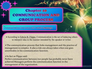 According to Edwin B. Flippo, Communication is the act of inducing others
to interpret idea in the manner intended by the speaker or writer.

The communication process that links management and the practice of
management is complex. It also a risk one always takes when one goes
unorthodox in his communication function.
In fact as Flippo said:
Perfect communication between two people has probably never been
achieved.Managers perform the communication function in the
management of the organization.

 