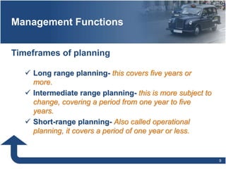 Management Functions
9
 Long range planning- this covers five years or
more.
 Intermediate range planning- this is more subject to
change, covering a period from one year to five
years.
 Short-range planning- Also called operational
planning, it covers a period of one year or less.
Timeframes of planning
 