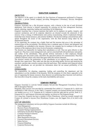 EXECUTIVE SUMMARY
OBJECTIVE:
The objective of the report is to identify the four functions of management performed in Ferguson
Associates, a private limited company providing Management Consultancy Services throughout
Pakistan.
OBSERVATIONS:
Ferguson Associates has a flat divisional structure, with a director at the top of each divisional
department. Each director is himself responsible for carrying out the four management functions,
namely, planning, organising, leading and controlling, for his department.
Ferguson Associates has a mission statement that spells out its emphasis on quality, integrity, and
customer satisfaction, and all its corporate objectives are directed towards the attainment of this
mission. It has a strategy of differentiation and a policy of positioning, which it implements through
leadership tools, human resources, and customer feedback. The decision making is decentralised, and is
spread throughout the levels of the organisation, with the final decision being taken by the
departmental director.
As for organising, the company has a highly fluid and flat structure that gives it the advantage of
responsiveness to the environment. The directors have a moderate span of control, and delegation and
accountability are embedded in the structure. However, the company has its weakness in the area of
retention of the employees due to lower levels of monetary compensation.
The directors are responsible for leading their subordinates as well. They are quite effective in this
regard, too. They have a team management style, and are concerned both with performance and quality,
and welfare of the subordinates. They provide intrinsic motivation to their employees through
challenging goals and creative tasks, and follow the open-door policies for communication. They have
a definite corporate culture with values that again reflect the mission statement.
The directors monitor the performance of the subordinates on an ongoing basis and control them
through close supervision. They make sure that they are providing quality services and satisfying the
customers, and also take corrective actions when the need arises. They maintain strict financial control
and the subordinates are not provided the information about the net annual profitability of the
company.
CONCLUSION:
The responsibility for planning, organising, leading and controlling the department and the
subordinates is on the shoulders of the directors. With the exception of a few flaws, especially in the
area of organising the human resources, these directors are performing these functions well and have
thus been able to keep the company on the track of profitability and success.


                                       COMPANY PROFILE
Ferguson Associates is a private limited company that provides Management Consultancy Services
(MCS) throughout Pakistan.
Originally, these services were provided by a partnership firm called A. F. Ferguson & Co. which was
established in 1890. However, in the 1960’s, a separate company was formed and this part of business
was handed over to it. A. F. Ferguson & Co. continues to provide audit and tax services. Both A. F.
Ferguson & Co. and Ferguson Associates put together, are known as The Ferguson Group.
For a long time, Ferguson has been a member of Price Waterhouse, which has recently merged with
Coopers & Lybrand to become Price Waterhouse Coopers, now the biggest firm of its kind in the
world.
LIST OF SERVICES:
The management consultancy services provided by Ferguson Associates include the following:
    Chain Management
    Business Process Reengineering
    Computer Package Implementation
    Information System Risk Management
    Computer Package Evaluation
    Special Investigation
    Share Registration Services
    Executive Recruitment Services
    Salary Surveys
    Financial Modelling
    Corporate Restructuring
 