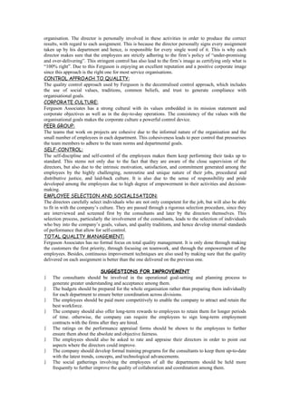 organisation. The director is personally involved in these activities in order to produce the correct
results, with regard to each assignment. This is because the director personally signs every assignment
taken up by his department and hence, is responsible for every single word of it. This is why each
director makes sure that the employees are strictly adhering to the firm’s policy of “under-promising
and over-delivering”. This stringent control has also lead to the firm’s image as certifying only what is
“100% right”. Due to this Ferguson is enjoying an excellent reputation and a positive corporate image
since this approach is the right one for most service organisations.
CONTROL APPROACH TO QUALITY:
The quality control approach used by Ferguson is the decentralised control approach, which includes
the use of social values, traditions, common beliefs, and trust to generate compliance with
organisational goals.
CORPORATE CULTURE:
Ferguson Associates has a strong cultural with its values embedded in its mission statement and
corporate objectives as well as in the day-to-day operations. The consistency of the values with the
organisational goals makes the corporate culture a powerful control device.
PEER GROUP:
The teams that work on projects are cohesive due to the informal nature of the organisation and the
small number of employees in each department. This cohesiveness leads to peer control that pressurises
the team members to adhere to the team norms and departmental goals.
SELF-CONTROL:
The self-discipline and self-control of the employees makes them keep performing their tasks up to
standard. This stems not only due to the fact that they are aware of the close supervision of the
directors, but also due to the intrinsic motivation, satisfaction, and commitment generated among the
employees by the highly challenging, nonroutine and unique nature of their jobs, procedural and
distributive justice, and laid-back culture. It is also due to the sense of responsibility and pride
developed among the employees due to high degree of empowerment in their activities and decision-
making.
EMPLOYEE SELECTION AND SOCIALISATION:
The directors carefully select individuals who are not only competent for the job, but will also be able
to fit in with the company’s culture. They are passed through a rigorous selection procedure, since they
are interviewed and screened first by the consultants and later by the directors themselves. This
selection process, particularly the involvement of the consultants, leads to the selection of individuals
who buy into the company’s goals, values, and quality traditions, and hence develop internal standards
of performance that allow for self-control.
TOTAL QUALITY MANAGEMENT:
Ferguson Associates has no formal focus on total quality management. It is only done through making
the customers the first priority, through focusing on teamwork, and through the empowerment of the
employees. Besides, continuous improvement techniques are also used by making sure that the quality
delivered on each assignment is better than the one delivered on the previous one.

                              SUGGESTIONS FOR IMPROVEMENT
   The consultants should be involved in the operational goal-setting and planning process to
    generate greater understanding and acceptance among them.
   The budgets should be prepared for the whole organisation rather than preparing them individually
    for each department to ensure better coordination across divisions.
   The employees should be paid more competitively to enable the company to attract and retain the
    best workforce.
   The company should also offer long-term rewards to employees to retain them for longer periods
    of time. otherwise, the company can require the employees to sign long-term employment
    contracts with the firms after they are hired.
   The ratings on the performance appraisal forms should be shown to the employees to further
    ensure them about the absolute and objective fairness.
   The employees should also be asked to rate and appraise their directors in order to point out
    aspects where the directors could improve.
   The company should develop formal training programs for the consultants to keep them up-to-date
    with the latest trends, concepts, and technological advancements.
   The social gatherings involving the employees of all the departments should be held more
    frequently to further improve the quality of collaboration and coordination among them.
 
