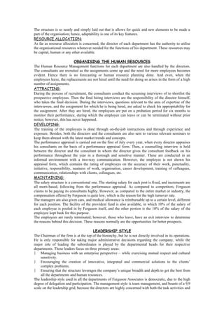 The structure is so neatly and simply laid out that is allows for quick and new elements to be made a
part of the organisation; hence, adaptability is one of its key features.
RESOURCE ALLOCATION:
As far as resource allocation is concerned, the director of each department has the authority to utilise
the organisational resources whenever needed for the functions of his department. These resources may
be capital, human or any other available.

                             ORGANISING THE HUMAN RESOURCES
The Human Resource Management functions for each department are also handled by the directors.
The consultants are recruited as the assignments come up and the need for more employees becomes
evident. Hence there is no forecasting or human resource planning done. And even, when the
employees leave, the replacements are not hired until the need for doing so arises in the form of a high
number of assignments.
ATTRACTING:
During the process of recruitment, the consultants conduct the screening interviews of to shortlist the
prospective employees. Then the final hiring interviews are the responsibility of the director himself,
who takes the final decision. During the interviews, questions relevant to the area of expertise of the
interviewee, and the assignment for which he is being hired, are asked to check his appropriability for
the assignment. After they are hired, the employees are put on a probation period for six months to
monitor their performance, during which the employee can leave or can be terminated without prior
notice; however, this has never happened.
DEVELOPING:
The training of the employees is done through on-the-job instructions and through experience and
exposure. Besides, both the directors and the consultants are also sent to various relevant seminars to
keep them abreast with the latest market trends and concepts.
The performance appraisal is carried out on the first of July every year, when every director appraises
his consultants on the basis of a performance appraisal form. Then, a counselling interview is held
between the director and the consultant in whom the director gives the consultant feedback on his
performance throughout the year in a thorough and sensitive manner. These are conducted in an
informal environment with a two-way communication. However, the employee is not shown his
appraisal form, which contains the rating of employees on the accuracy of their work, punctuality,
initiative, responsibility, neatness of work, organisation, career development, training of colleagues,
communication, relationships with clients, colleagues, etc.
MAINTAINING:
The salary structure is a conventional one. The starting salary for each post is fixed, and increments are
all merit-based, following from the performance appraisal. As compared to competitors, Ferguson
claims to be paying its consultants highly. However, as compared to the entire market or industry, the
compensation offered by Ferguson is quite low, which is the reason for the high turnover rate.
The managers are also given cars, and medical allowance is reimbursable up to a certain level, different
for each position. The facility of the provident fund is also available, in which 10% of the salary of
each employee is pooled in by Ferguson itself, and the other portion is the 10% of the salary of the
employee kept back for this purpose.
The employees are rarely terminated; however, those who leave, have an exit interview to determine
the reasons behind this decision. These reasons normally are the opportunities for better prospects.

                                        LEADERSHIP STYLE
The Chairman of the firm is at the top of the hierarchy, but he is not directly involved in its operations.
He is only responsible for taking major administrative decisions regarding the company, while the
major role of leading the subordinates is played by the departmental heads for their respective
departments. These leaders focus on three primary areas:
    Managing business with an enterprise perspective – while exercising mutual respect and cultural
     sensitivity.
    Encouraging the creation of innovative, integrated and commercial solutions to the clients’
     complex problems.
    Ensuring that the structure leverages the company’s unique breadth and depth to get the best from
     all the departments and human resources.
The leadership style used in all the departments of Ferguson Associates is democratic, due to the high
degree of delegation and participation. The management style is team management, and boasts of a 9,9
scale on the leadership grid, because the directors are highly concerned with both the task activities and
 