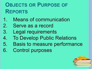 OBJECTS OR PURPOSE OF
REPORTS
1. Means of communication
2. Serve as a record
3. Legal requirements
4. To Develop Public Relations
5. Basis to measure performance
6. Control purposes