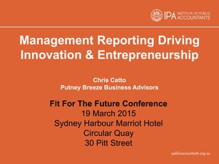 Management Reporting Driving
Innovation & Entrepreneurship
Chris Catto
Putney Breeze Business Advisors
Fit For The Future Conference
19 March 2015
Sydney Harbour Marriot Hotel
Circular Quay
30 Pitt Street
 