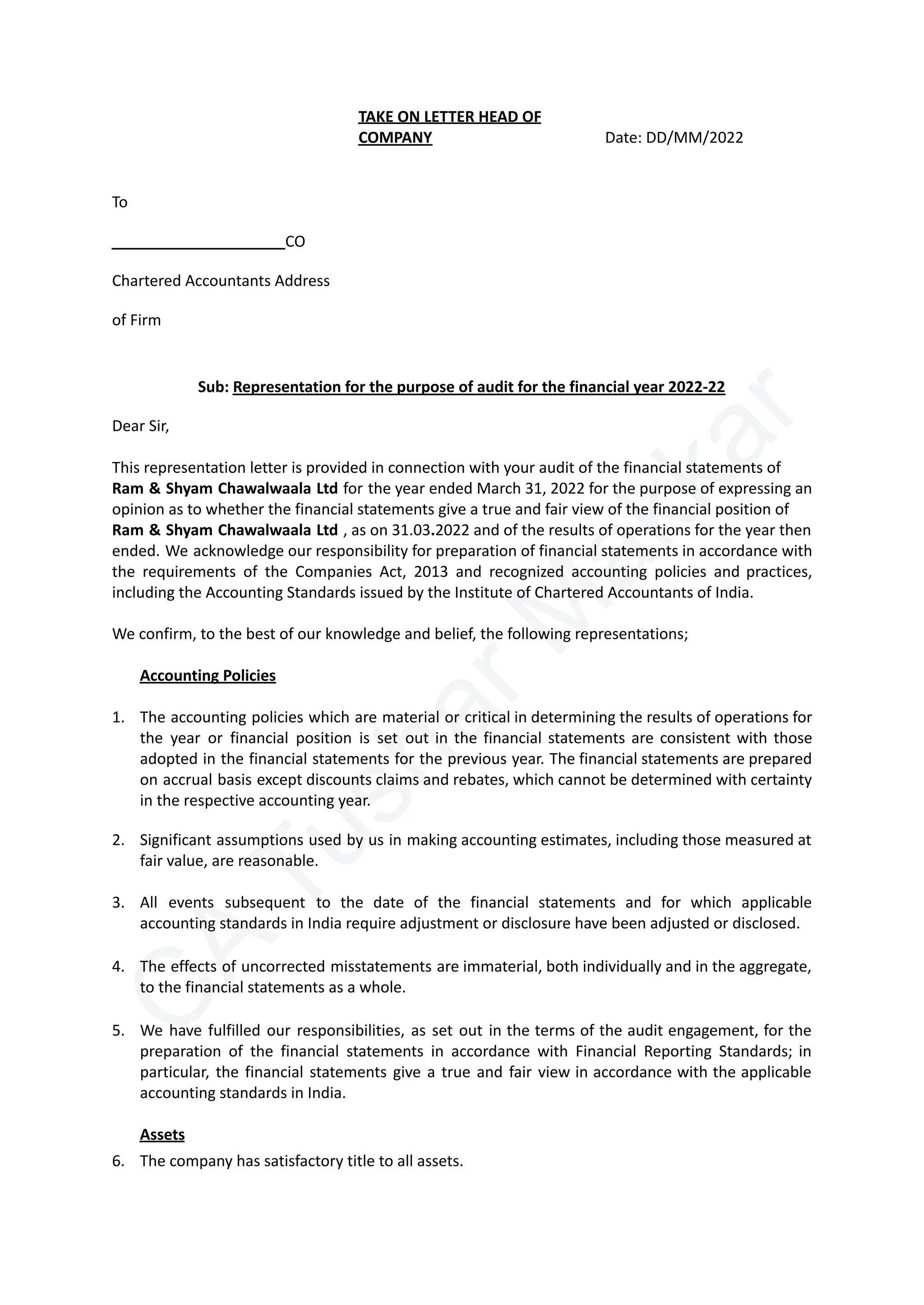 C
A
T
u
s
h
a
r
M
a
k
k
a
r
To
​ CO
Chartered Accountants Address
of Firm
TAKE ON LETTER HEAD OF
COMPANY Date: DD/MM/2022
Sub: Representation for the purpose of audit for the financial year 2022-22
Dear Sir,
This representation letter is provided in connection with your audit of the financial statements of
Ram & Shyam Chawalwaala Ltd for the year ended March 31, 2022 for the purpose of expressing an
opinion as to whether the financial statements give a true and fair view of the financial position of
Ram & Shyam Chawalwaala Ltd , as on 31.03.2022 and of the results of operations for the year then
ended. We acknowledge our responsibility for preparation of financial statements in accordance with
the requirements of the Companies Act, 2013 and recognized accounting policies and practices,
including the Accounting Standards issued by the Institute of Chartered Accountants of India.
We confirm, to the best of our knowledge and belief, the following representations;
Accounting Policies
1.​ The accounting policies which are material or critical in determining the results of operations for
the year or financial position is set out in the financial statements are consistent with those
adopted in the financial statements for the previous year. The financial statements are prepared
on accrual basis except discounts claims and rebates, which cannot be determined with certainty
in the respective accounting year.
2.​ Significant assumptions used by us in making accounting estimates, including those measured at
fair value, are reasonable.
3.​ All events subsequent to the date of the financial statements and for which applicable
accounting standards in India require adjustment or disclosure have been adjusted or disclosed.
4.​ The effects of uncorrected misstatements are immaterial, both individually and in the aggregate,
to the financial statements as a whole.
5.​ We have fulfilled our responsibilities, as set out in the terms of the audit engagement, for the
preparation of the financial statements in accordance with Financial Reporting Standards; in
particular, the financial statements give a true and fair view in accordance with the applicable
accounting standards in India.
Assets
6.​ The company has satisfactory title to all assets.
 