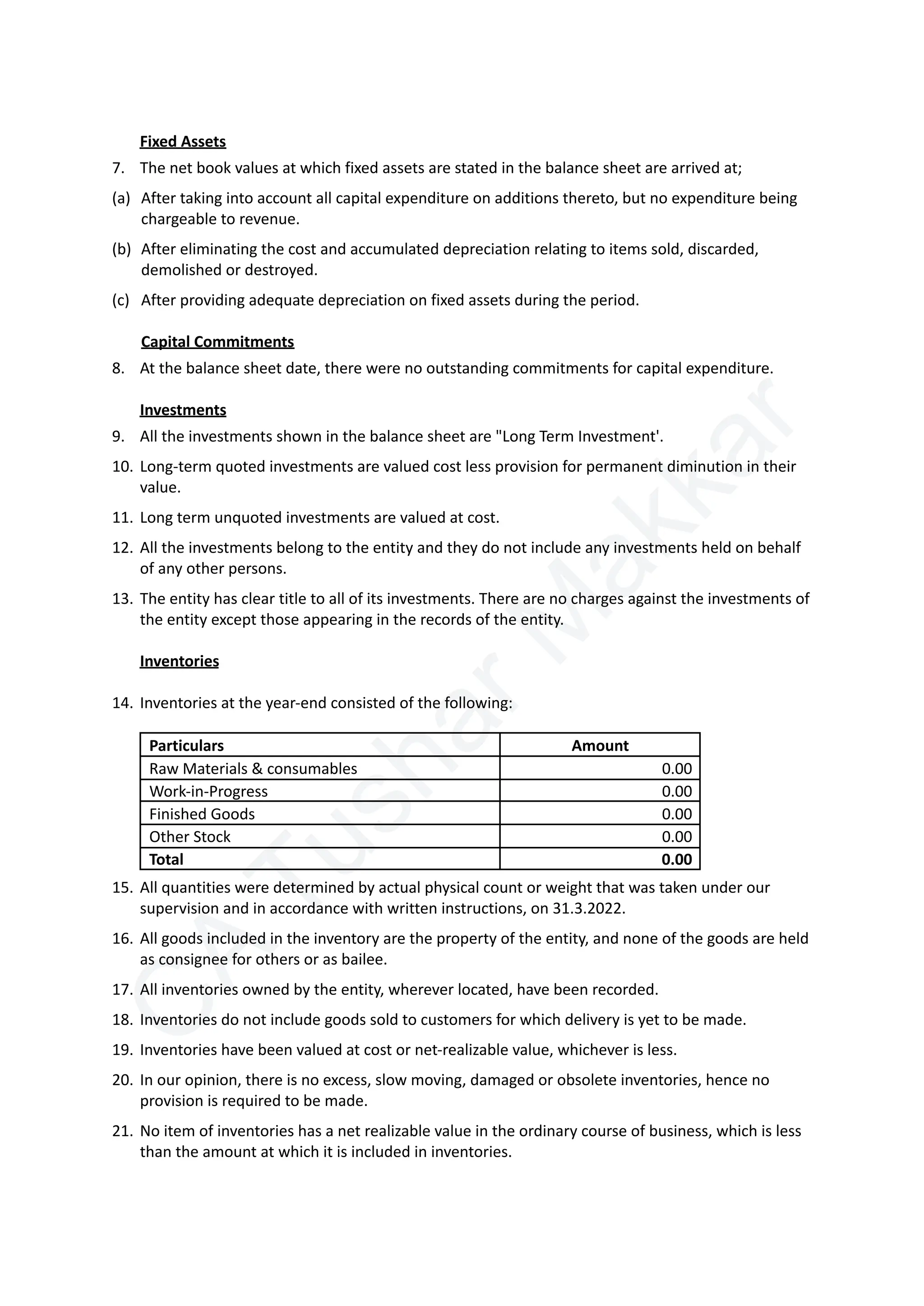 C
A
T
u
s
h
a
r
M
a
k
k
a
r
Fixed Assets
7.​ The net book values at which fixed assets are stated in the balance sheet are arrived at;
(a)​ After taking into account all capital expenditure on additions thereto, but no expenditure being
chargeable to revenue.
(b)​ After eliminating the cost and accumulated depreciation relating to items sold, discarded,
demolished or destroyed.
(c)​ After providing adequate depreciation on fixed assets during the period.
Capital Commitments
8.​ At the balance sheet date, there were no outstanding commitments for capital expenditure.
Investments
9.​ All the investments shown in the balance sheet are "Long Term Investment'.
10.​Long-term quoted investments are valued cost less provision for permanent diminution in their
value.
11.​Long term unquoted investments are valued at cost.
12.​All the investments belong to the entity and they do not include any investments held on behalf
of any other persons.
13.​The entity has clear title to all of its investments. There are no charges against the investments of
the entity except those appearing in the records of the entity.
Inventories
14.​Inventories at the year-end consisted of the following:
Particulars Amount
Raw Materials & consumables 0.00
Work-in-Progress 0.00
Finished Goods 0.00
Other Stock 0.00
Total 0.00
15.​All quantities were determined by actual physical count or weight that was taken under our
supervision and in accordance with written instructions, on 31.3.2022.
16.​All goods included in the inventory are the property of the entity, and none of the goods are held
as consignee for others or as bailee.
17.​All inventories owned by the entity, wherever located, have been recorded.
18.​Inventories do not include goods sold to customers for which delivery is yet to be made.
19.​Inventories have been valued at cost or net-realizable value, whichever is less.
20.​In our opinion, there is no excess, slow moving, damaged or obsolete inventories, hence no
provision is required to be made.
21.​No item of inventories has a net realizable value in the ordinary course of business, which is less
than the amount at which it is included in inventories.
 