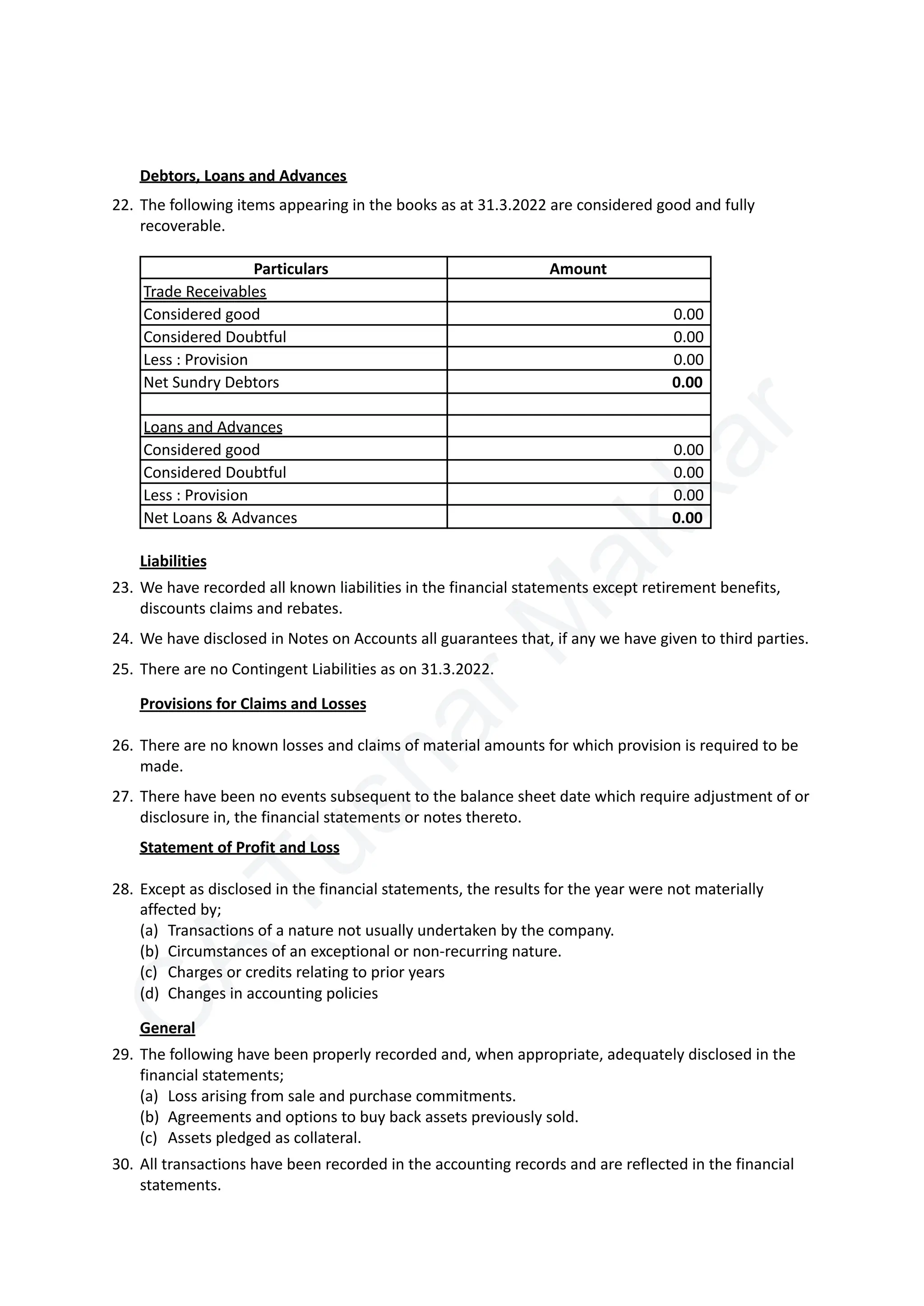 C
A
T
u
s
h
a
r
M
a
k
k
a
r
Debtors, Loans and Advances
22.​The following items appearing in the books as at 31.3.2022 are considered good and fully
recoverable.
Particulars Amount
Trade Receivables
Considered good 0.00
Considered Doubtful 0.00
Less : Provision 0.00
Net Sundry Debtors 0.00
Loans and Advances
Considered good 0.00
Considered Doubtful 0.00
Less : Provision 0.00
Net Loans & Advances 0.00
Liabilities
23.​We have recorded all known liabilities in the financial statements except retirement benefits,
discounts claims and rebates.
24.​We have disclosed in Notes on Accounts all guarantees that, if any we have given to third parties.
25.​There are no Contingent Liabilities as on 31.3.2022.
Provisions for Claims and Losses
26.​There are no known losses and claims of material amounts for which provision is required to be
made.
27.​There have been no events subsequent to the balance sheet date which require adjustment of or
disclosure in, the financial statements or notes thereto.
Statement of Profit and Loss
28.​Except as disclosed in the financial statements, the results for the year were not materially
affected by;
(a)​ Transactions of a nature not usually undertaken by the company.
(b)​ Circumstances of an exceptional or non-recurring nature.
(c)​ Charges or credits relating to prior years
(d)​ Changes in accounting policies
General
29.​The following have been properly recorded and, when appropriate, adequately disclosed in the
financial statements;
(a)​ Loss arising from sale and purchase commitments.
(b)​ Agreements and options to buy back assets previously sold.
(c)​ Assets pledged as collateral.
30.​All transactions have been recorded in the accounting records and are reflected in the financial
statements.
 