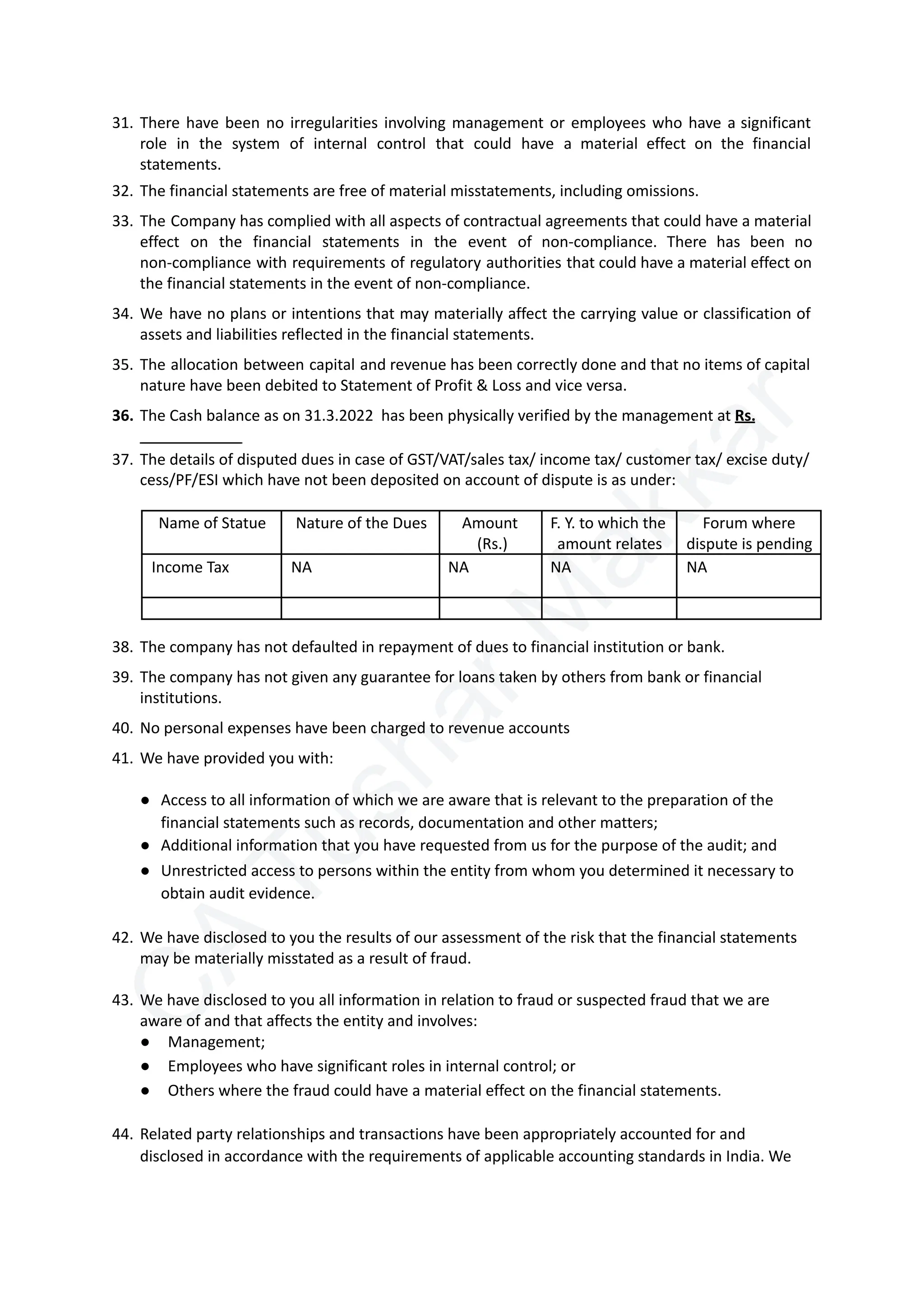 C
A
T
u
s
h
a
r
M
a
k
k
a
r
31.​There have been no irregularities involving management or employees who have a significant
role in the system of internal control that could have a material effect on the financial
statements.
32.​The financial statements are free of material misstatements, including omissions.
33.​The Company has complied with all aspects of contractual agreements that could have a material
effect on the financial statements in the event of non-compliance. There has been no
non-compliance with requirements of regulatory authorities that could have a material effect on
the financial statements in the event of non-compliance.
34.​We have no plans or intentions that may materially affect the carrying value or classification of
assets and liabilities reflected in the financial statements.
35.​The allocation between capital and revenue has been correctly done and that no items of capital
nature have been debited to Statement of Profit & Loss and vice versa.
36.​The Cash balance as on 31.3.2022 has been physically verified by the management at Rs.
37.​The details of disputed dues in case of GST/VAT/sales tax/ income tax/ customer tax/ excise duty/
cess/PF/ESI which have not been deposited on account of dispute is as under:
Name of Statue Nature of the Dues Amount
(Rs.)
F. Y. to which the
amount relates
Forum where
dispute is pending
Income Tax NA NA NA NA
38.​The company has not defaulted in repayment of dues to financial institution or bank.
39.​The company has not given any guarantee for loans taken by others from bank or financial
institutions.
40.​No personal expenses have been charged to revenue accounts
41.​We have provided you with:
●​ Access to all information of which we are aware that is relevant to the preparation of the
financial statements such as records, documentation and other matters;
●​ Additional information that you have requested from us for the purpose of the audit; and
●​ Unrestricted access to persons within the entity from whom you determined it necessary to
obtain audit evidence.
42.​We have disclosed to you the results of our assessment of the risk that the financial statements
may be materially misstated as a result of fraud.
43.​We have disclosed to you all information in relation to fraud or suspected fraud that we are
aware of and that affects the entity and involves:
●​ Management;
●​ Employees who have significant roles in internal control; or
●​ Others where the fraud could have a material effect on the financial statements.
44.​Related party relationships and transactions have been appropriately accounted for and
disclosed in accordance with the requirements of applicable accounting standards in India. We
 