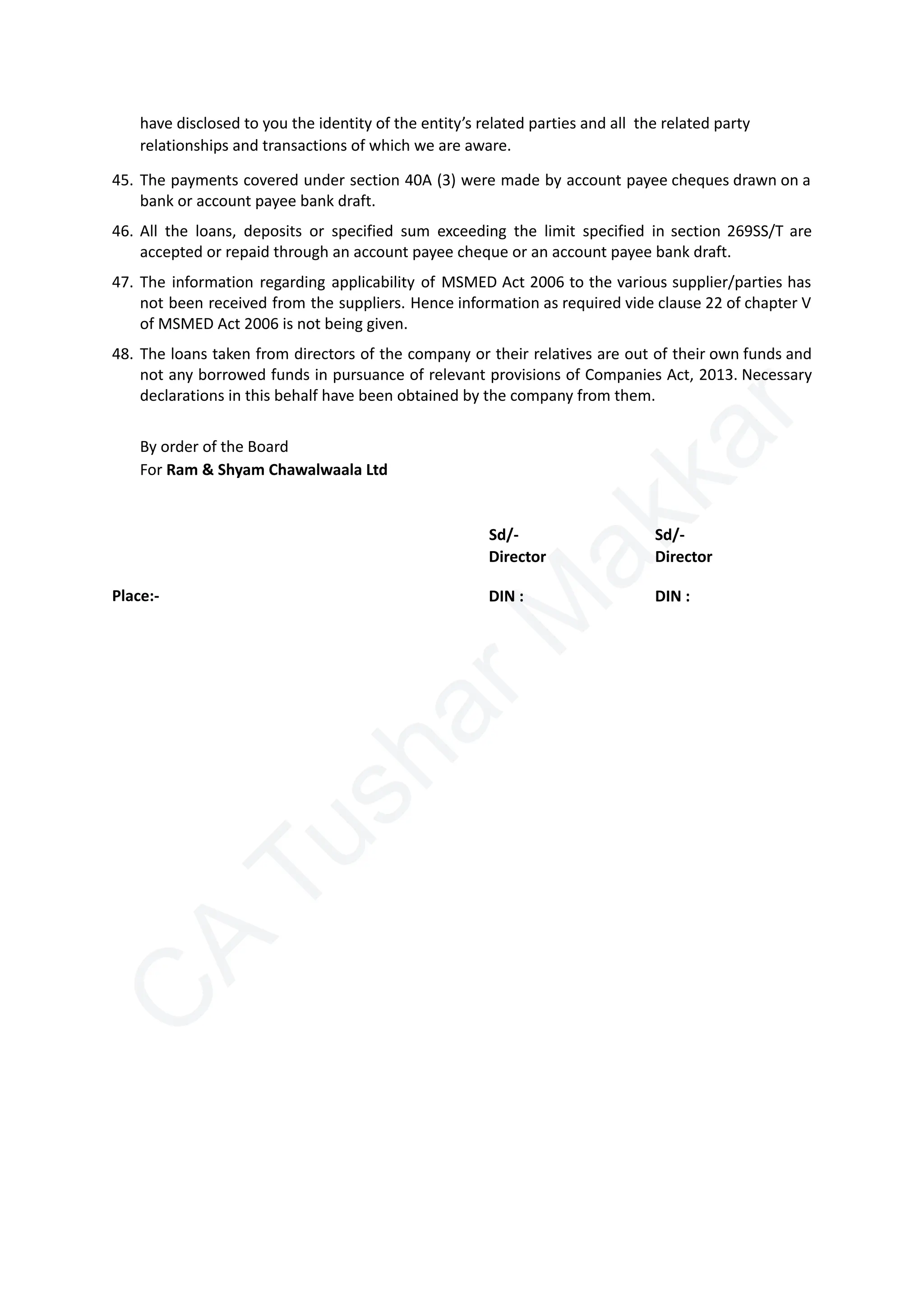 C
A
T
u
s
h
a
r
M
a
k
k
a
r
have disclosed to you the identity of the entity’s related parties and all the related party
relationships and transactions of which we are aware.
45.​The payments covered under section 40A (3) were made by account payee cheques drawn on a
bank or account payee bank draft.
46.​All the loans, deposits or specified sum exceeding the limit specified in section 269SS/T are
accepted or repaid through an account payee cheque or an account payee bank draft.
47.​The information regarding applicability of MSMED Act 2006 to the various supplier/parties has
not been received from the suppliers. Hence information as required vide clause 22 of chapter V
of MSMED Act 2006 is not being given.
48.​The loans taken from directors of the company or their relatives are out of their own funds and
not any borrowed funds in pursuance of relevant provisions of Companies Act, 2013. Necessary
declarations in this behalf have been obtained by the company from them.
By order of the Board
For Ram & Shyam Chawalwaala Ltd
Sd/- Sd/-
Place:-
Director
DIN :
Director
DIN :
 