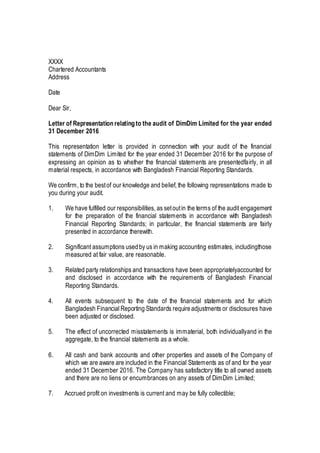 XXXX
Chartered Accountants
Address
Date
Dear Sir,
Letter of Representationrelatingto the audit of DimDim Limited for the year ended
31 December 2016
This representation letter is provided in connection with your audit of the financial
statements of DimDim Limited for the year ended 31 December 2016 for the purpose of
expressing an opinion as to whether the financial statements are presentedfairly, in all
material respects, in accordance with Bangladesh Financial Reporting Standards.
We confirm, to the bestof our knowledge and belief, the following representations made to
you during your audit.
1. We have fulfilled our responsibilities, as setoutin the terms of the audit engagement
for the preparation of the financial statements in accordance with Bangladesh
Financial Reporting Standards; in particular, the financial statements are fairly
presented in accordance therewith.
2. Significant assumptions usedby us in making accounting estimates, includingthose
measured at fair value, are reasonable.
3. Related party relationships and transactions have been appropriatelyaccounted for
and disclosed in accordance with the requirements of Bangladesh Financial
Reporting Standards.
4. All events subsequent to the date of the financial statements and for which
Bangladesh Financial Reporting Standards requireadjustments or disclosures have
been adjusted or disclosed.
5. The effect of uncorrected misstatements is immaterial, both individuallyand in the
aggregate, to the financial statements as a whole.
6. All cash and bank accounts and other properties and assets of the Company of
which we are aware are included in the Financial Statements as of and for the year
ended 31 December 2016. The Company has satisfactory title to all owned assets
and there are no liens or encumbrances on any assets of DimDim Limited;
7. Accrued profit on investments is current and may be fully collectible;
 
