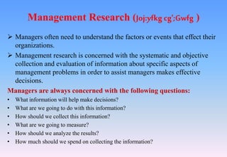 Management Research (Joj:yfkg cg';Gwfg )
 Managers often need to understand the factors or events that effect their
organizations.
 Management research is concerned with the systematic and objective
collection and evaluation of information about specific aspects of
management problems in order to assist managers makes effective
decisions.
Managers are always concerned with the following questions:
• What information will help make decisions?
• What are we going to do with this information?
• How should we collect this information?
• What are we going to measure?
• How should we analyze the results?
• How much should we spend on collecting the information?
 