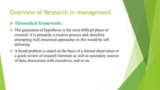 Overview of Research in management
 Theoretical framework:
 The generation of hypotheses is the most difficult phase of
research. It is primarily a creative process and, therefore
attempting well structured approaches to this would be self
defeating.
 A broad problem is stated on the basis of a limited observation or
a quick review of research literature as well as secondary sources
of data, discussions with executives, and so on.
 