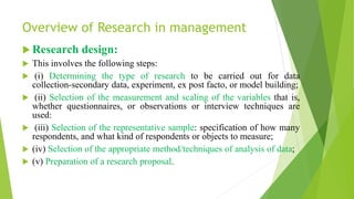 Overview of Research in management
 Research design:
 This involves the following steps:
 (i) Determining the type of research to be carried out for data
collection-secondary data, experiment, ex post facto, or model building;
 (ii) Selection of the measurement and scaling of the variables that is,
whether questionnaires, or observations or interview techniques are
used:
 (iii) Selection of the representative sample: specification of how many
respondents, and what kind of respondents or objects to measure;
 (iv) Selection of the appropriate method/techniques of analysis of data;
 (v) Preparation of a research proposal.
 
